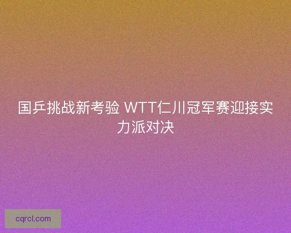 国乒挑战新考验 WTT仁川冠军赛迎接实力派对决