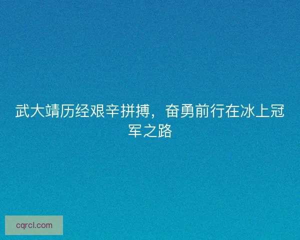 武大靖历经艰辛拼搏，奋勇前行在冰上冠军之路