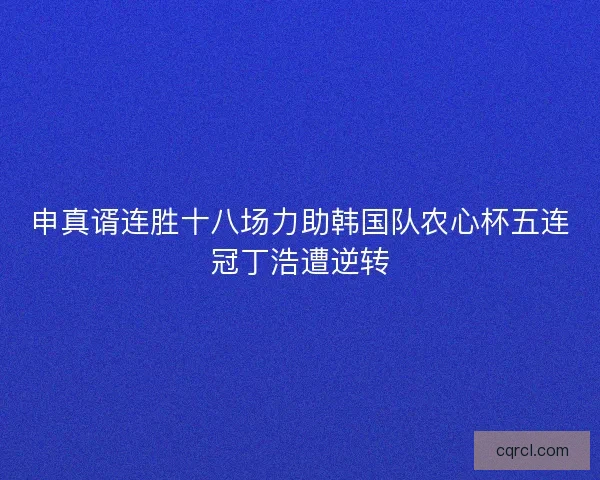申真谞连胜十八场力助韩国队农心杯五连冠丁浩遭逆转