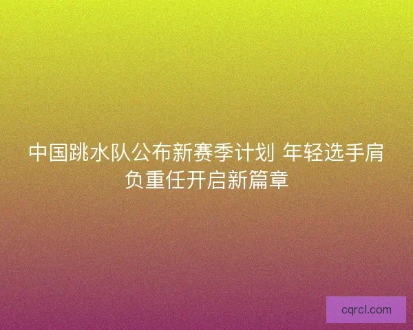 中国跳水队公布新赛季计划 年轻选手肩负重任开启新篇章