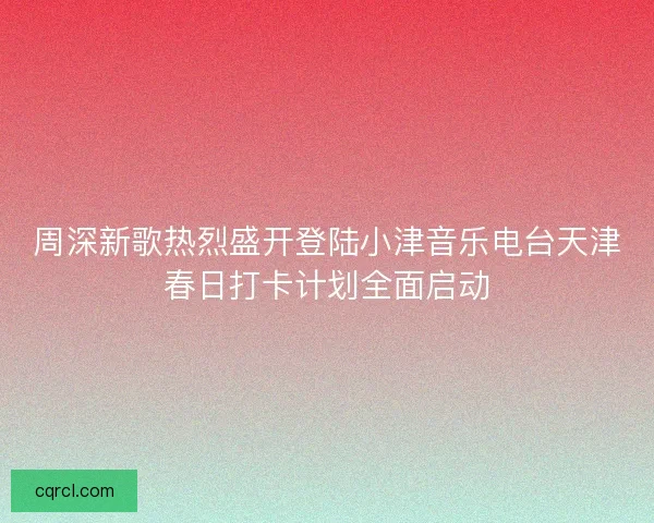 周深新歌热烈盛开登陆小津音乐电台天津春日打卡计划全面启动