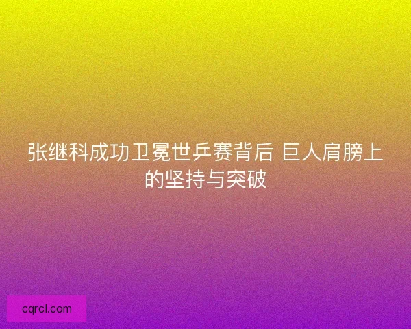 张继科成功卫冕世乒赛背后 巨人肩膀上的坚持与突破