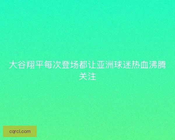 大谷翔平每次登场都让亚洲球迷热血沸腾关注