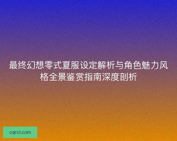 最终幻想零式夏服设定解析与角色魅力风格全景鉴赏指南深度剖析