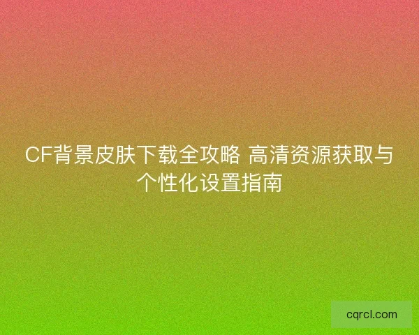 CF背景皮肤下载全攻略 高清资源获取与个性化设置指南