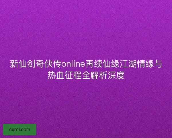 新仙剑奇侠传online再续仙缘江湖情缘与热血征程全解析深度