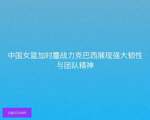中国女篮加时鏖战力克巴西展现强大韧性与团队精神
