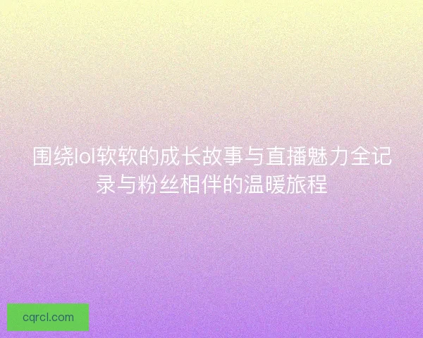 围绕lol软软的成长故事与直播魅力全记录与粉丝相伴的温暖旅程