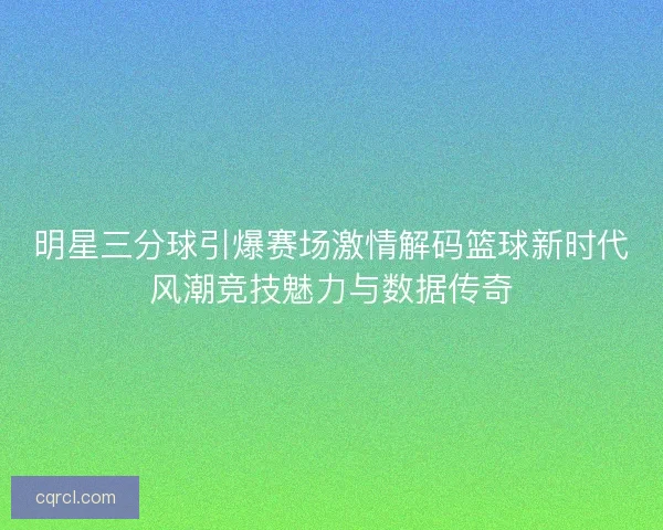 明星三分球引爆赛场激情解码篮球新时代风潮竞技魅力与数据传奇