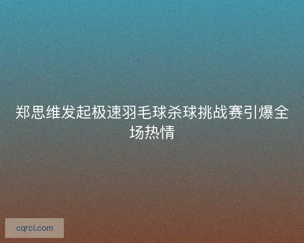 郑思维发起极速羽毛球杀球挑战赛引爆全场热情