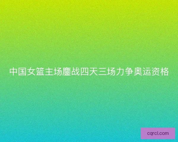 中国女篮主场鏖战四天三场力争奥运资格
