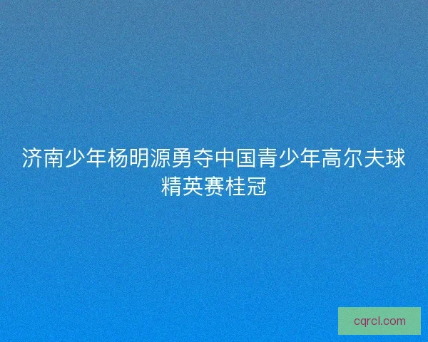 济南少年杨明源勇夺中国青少年高尔夫球精英赛桂冠