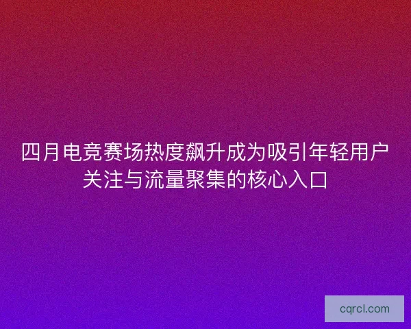 四月电竞赛场热度飙升成为吸引年轻用户关注与流量聚集的核心入口