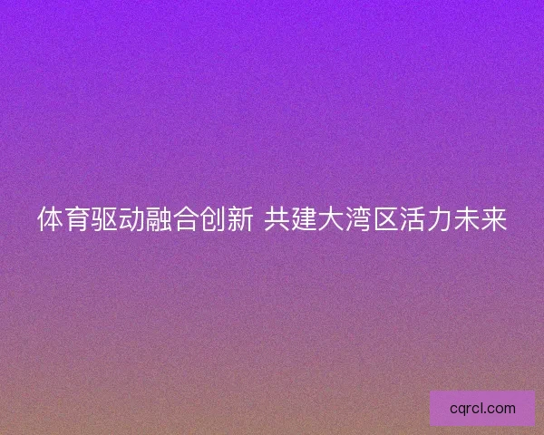 体育驱动融合创新 共建大湾区活力未来