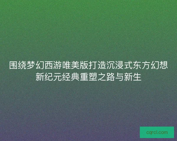 围绕梦幻西游唯美版打造沉浸式东方幻想新纪元经典重塑之路与新生